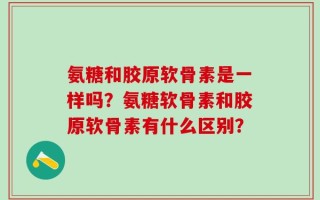 氨糖和胶原软骨素是一样吗？氨糖软骨素和胶原软骨素有什么区别？