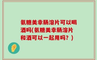 氨糖美幸肠溶片可以喝酒吗(氨糖美幸肠溶片和酒可以一起用吗？)