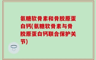 氨糖软骨素和骨胶原蛋白钙(氨糖软骨素与骨胶原蛋白钙联合保护关节)