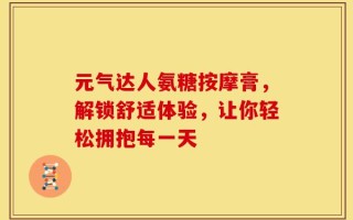 元气达人氨糖按摩膏，解锁舒适体验，让你轻松拥抱每一天