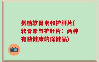 氨糖软骨素和护肝片(软骨素与护肝片：两种有益健康的保健品)