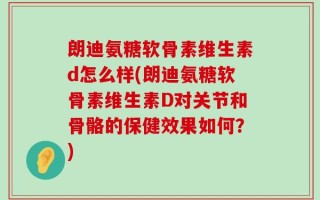 朗迪氨糖软骨素维生素d怎么样(朗迪氨糖软骨素维生素D对关节和骨骼的保健效果如何？)