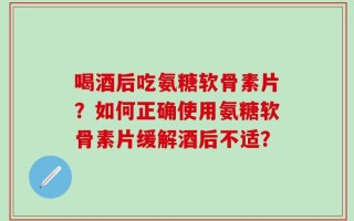 喝酒后吃氨糖软骨素片？如何正确使用氨糖软骨素片缓解酒后不适？