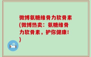 微博氨糖维骨力软骨素(微博热卖：氨糖维骨力软骨素，护你健康！)