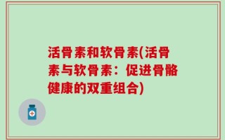 活骨素和软骨素(活骨素与软骨素：促进骨骼健康的双重组合)