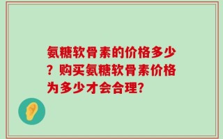 氨糖软骨素的价格多少？购买氨糖软骨素价格为多少才会合理？