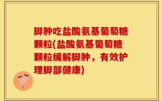 脚肿吃盐酸氨基葡萄糖颗粒(盐酸氨基葡萄糖颗粒缓解脚肿，有效护理脚部健康)