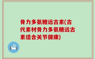 骨力多氨糖远古素(古代素材骨力多氨糖远古素适合关节健康)