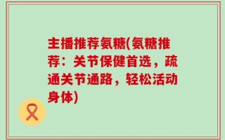 主播推荐氨糖(氨糖推荐：关节保健首选，疏通关节通路，轻松活动身体)