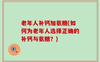 老年人补钙加氨糖(如何为老年人选择正确的补钙与氨糖？)