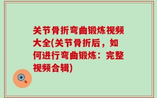关节骨折弯曲锻炼视频大全(关节骨折后，如何进行弯曲锻炼：完整视频合辑)