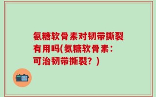 氨糖软骨素对韧带撕裂有用吗(氨糖软骨素：可治韧带撕裂？)