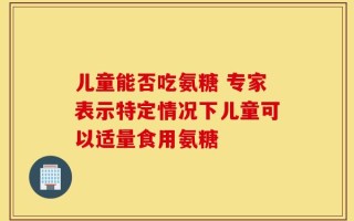 儿童能否吃氨糖 专家表示特定情况下儿童可以适量食用氨糖
