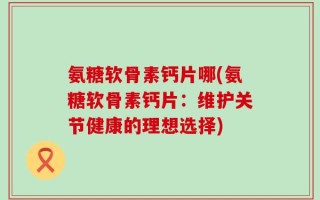 氨糖软骨素钙片哪(氨糖软骨素钙片：维护关节健康的理想选择)