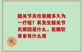 膝关节炎吃氨糖多久为一疗程？易发生膝关节炎原因是什么，氨糖软骨素有什么用