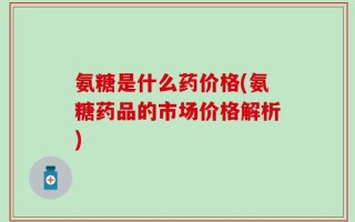 氨糖是什么药价格(氨糖药品的市场价格解析)