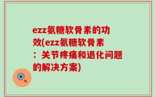 ezz氨糖软骨素的功效(ezz氨糖软骨素：关节疼痛和退化问题的解决方案)