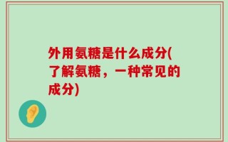 外用氨糖是什么成分(了解氨糖，一种常见的成分)