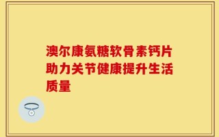 澳尔康氨糖软骨素钙片助力关节健康提升生活质量