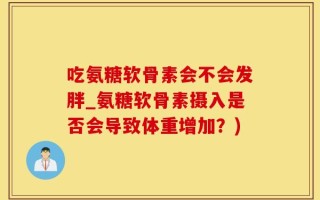 吃氨糖软骨素会不会发胖_氨糖软骨素摄入是否会导致体重增加？)