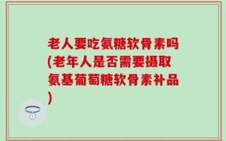 老人要吃氨糖软骨素吗(老年人是否需要摄取氨基葡萄糖软骨素补品)