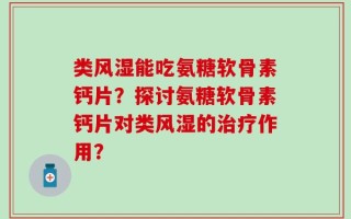 类风湿能吃氨糖软骨素钙片？探讨氨糖软骨素钙片对类风湿的治疗作用？