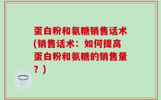 蛋白粉和氨糖销售话术(销售话术：如何提高蛋白粉和氨糖的销售量？)