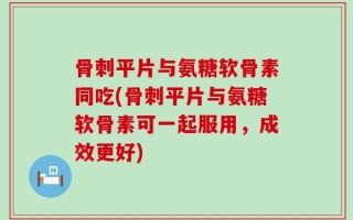骨刺平片与氨糖软骨素同吃(骨刺平片与氨糖软骨素可一起服用，成效更好)
