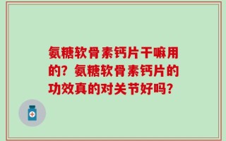 氨糖软骨素钙片干嘛用的？氨糖软骨素钙片的功效真的对关节好吗？
