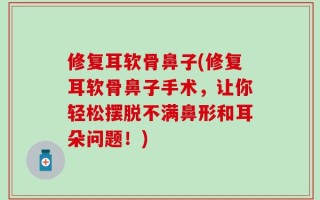 修复耳软骨鼻子(修复耳软骨鼻子手术，让你轻松摆脱不满鼻形和耳朵问题！)
