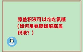 膝盖积液可以吃吃氨糖(如何用氨糖缓解膝盖积液？)