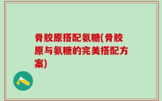 骨胶原搭配氨糖(骨胶原与氨糖的完美搭配方案)