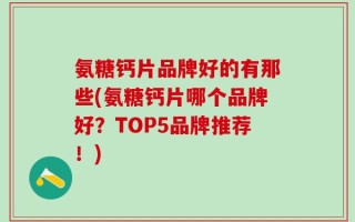 氨糖钙片品牌好的有那些(氨糖钙片哪个品牌好？TOP5品牌推荐！)