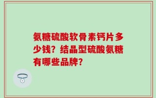 氨糖硫酸软骨素钙片多少钱？结晶型硫酸氨糖有哪些品牌？