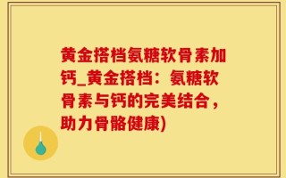 黄金搭档氨糖软骨素加钙_黄金搭档：氨糖软骨素与钙的完美结合，助力骨骼健康)