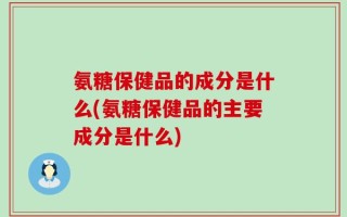 氨糖保健品的成分是什么(氨糖保健品的主要成分是什么)