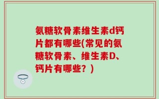氨糖软骨素维生素d钙片都有哪些(常见的氨糖软骨素、维生素D、钙片有哪些？)
