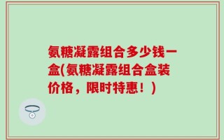 氨糖凝露组合多少钱一盒(氨糖凝露组合盒装价格，限时特惠！)
