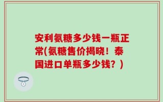 安利氨糖多少钱一瓶正常(氨糖售价揭晓！泰国进口单瓶多少钱？)