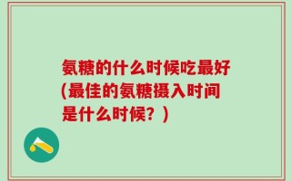 氨糖的什么时候吃最好(最佳的氨糖摄入时间是什么时候？)