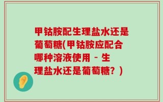 甲钴胺配生理盐水还是葡萄糖(甲钴胺应配合哪种溶液使用 - 生理盐水还是葡萄糖？)