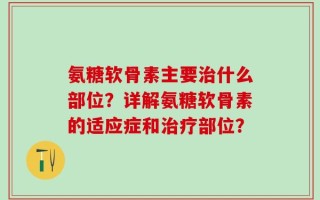 氨糖软骨素主要治什么部位？详解氨糖软骨素的适应症和治疗部位？