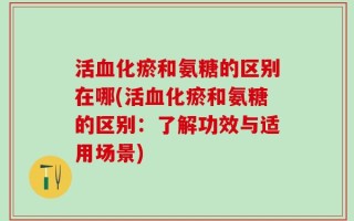 活血化瘀和氨糖的区别在哪(活血化瘀和氨糖的区别：了解功效与适用场景)