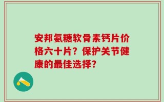 安邦氨糖软骨素钙片价格六十片？保护关节健康的最佳选择？