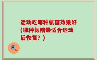 运动吃哪种氨糖效果好(哪种氨糖最适合运动后恢复？)
