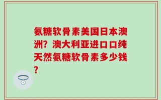 氨糖软骨素美国日本澳洲？澳大利亚进口口纯天然氨糖软骨素多少钱？