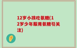 12岁小孩吃氨糖(12岁少年服用氨糖引关注)