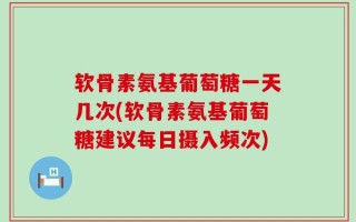 软骨素氨基葡萄糖一天几次(软骨素氨基葡萄糖建议每日摄入频次)