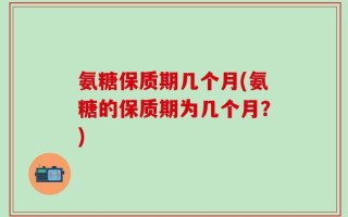 氨糖保质期几个月(氨糖的保质期为几个月？)