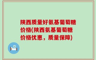 陕西质量好氨基葡萄糖价格(陕西氨基葡萄糖价格优惠，质量保障)